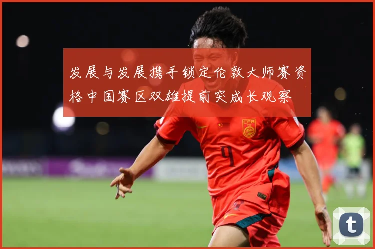 发展与发展携手锁定伦敦大师赛资格中国赛区双雄提前突成长观察