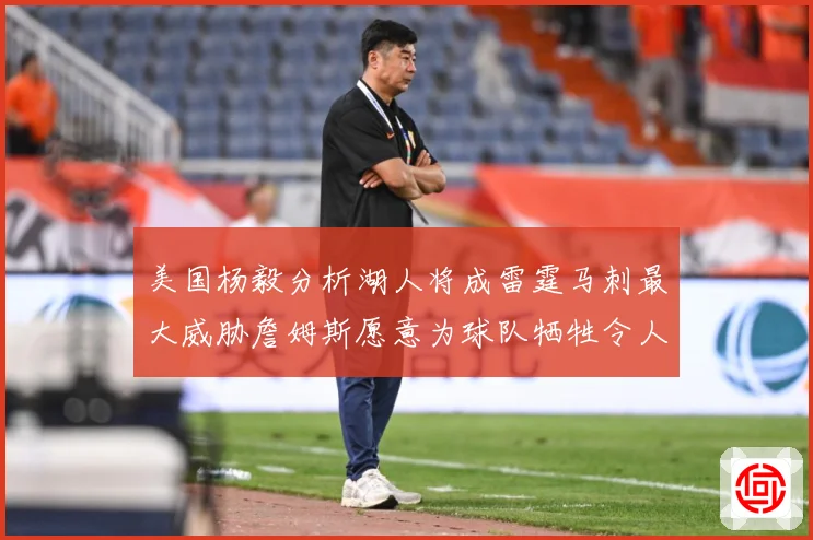 美国杨毅分析湖人将成雷霆马刺最大威胁詹姆斯愿意为球队牺牲令人赛场复盘