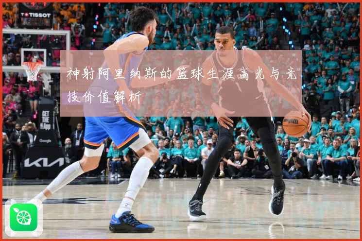 神射阿里纳斯的篮球生涯高光与竞技价值解析