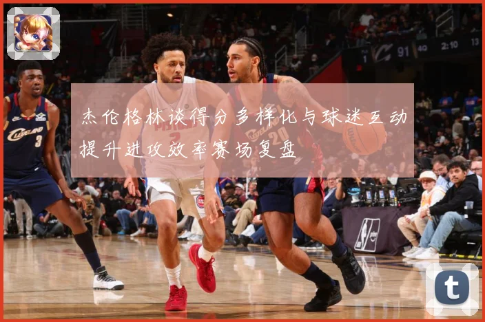 杰伦格林谈得分多样化与球迷互动提升进攻效率赛场复盘