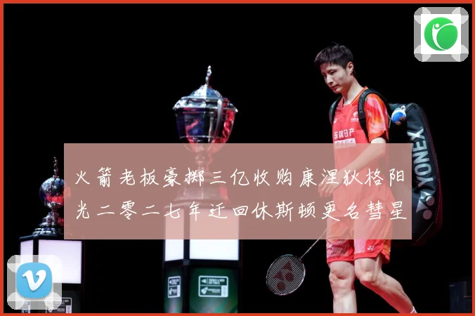 火箭老板豪掷三亿收购康涅狄格阳光二零二七年迁回休斯顿更名彗星赛场复盘