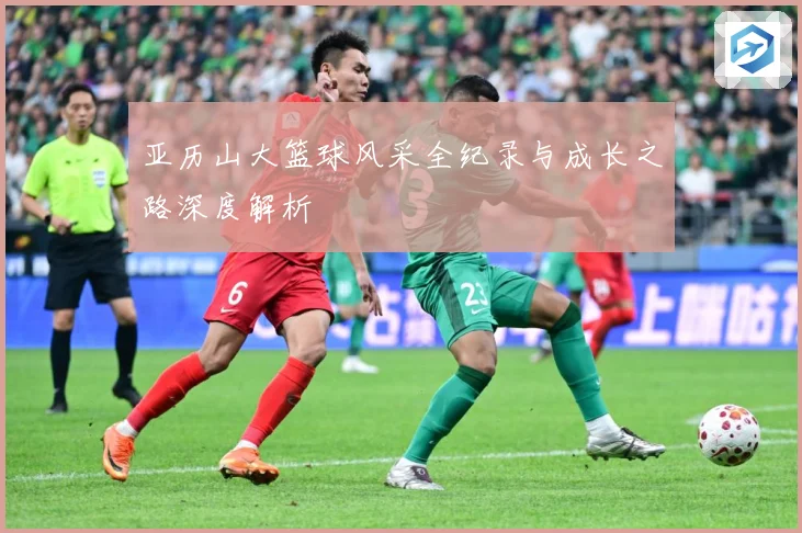 亚历山大篮球风采全纪录与成长之路深度解析
