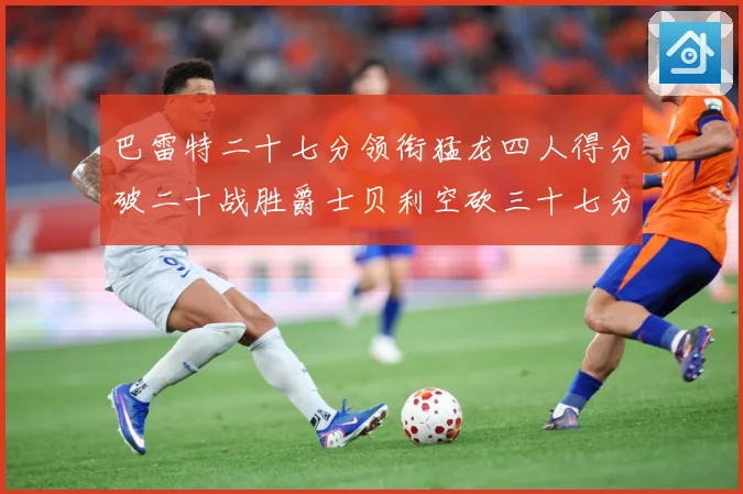巴雷特二十七分领衔猛龙四人得分破二十战胜爵士贝利空砍三十七分专题观察
