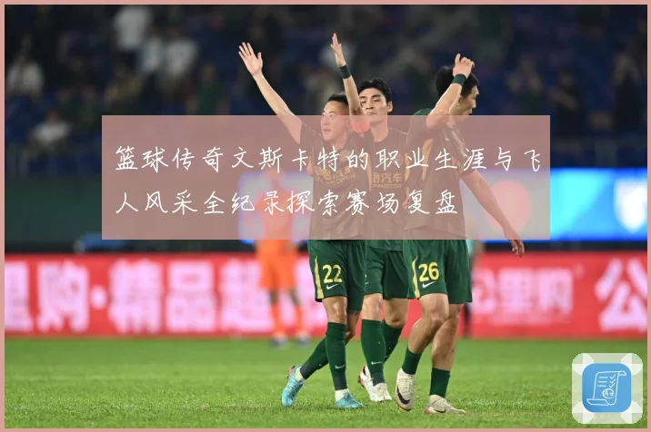 篮球传奇文斯卡特的职业生涯与飞人风采全纪录探索赛场复盘