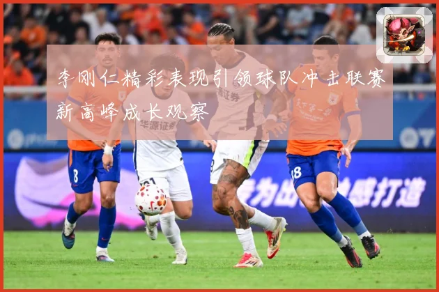 李刚仁精彩表现引领球队冲击联赛新高峰成长观察